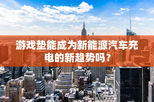 游戏垫能成为新能源汽车充电的新趋势吗？
