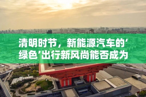 清明时节，新能源汽车的‘绿色’出行新风尚能否成为主流？