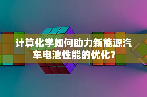 计算化学如何助力新能源汽车电池性能的优化？