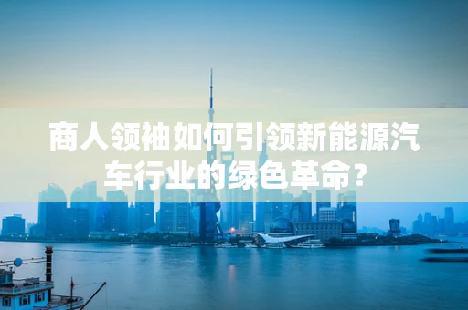 商人领袖如何引领新能源汽车行业的绿色革命？