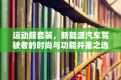 运动服套装，新能源汽车驾驶者的时尚与功能并重之选？