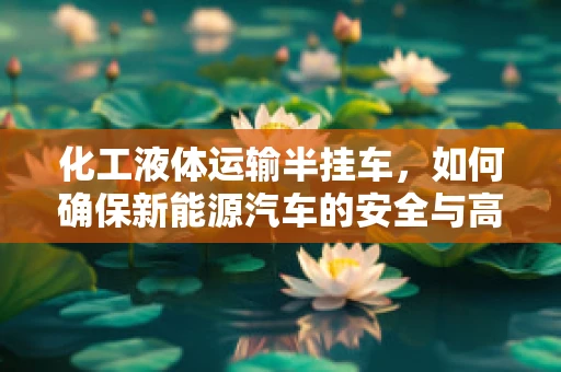 化工液体运输半挂车，如何确保新能源汽车的安全与高效运输？