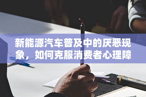 新能源汽车普及中的厌恶现象，如何克服消费者心理障碍？