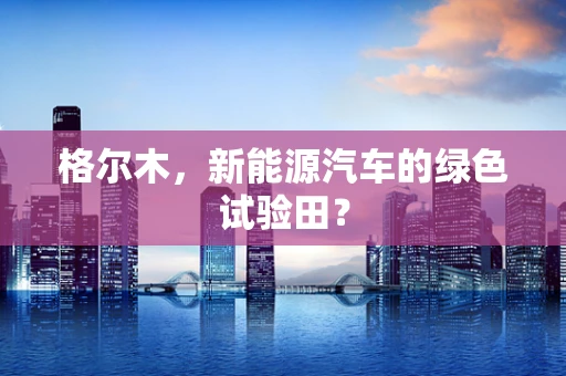 格尔木，新能源汽车的绿色试验田？