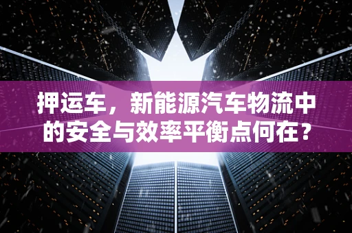 押运车，新能源汽车物流中的安全与效率平衡点何在？