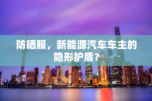 防晒服，新能源汽车车主的隐形护盾？