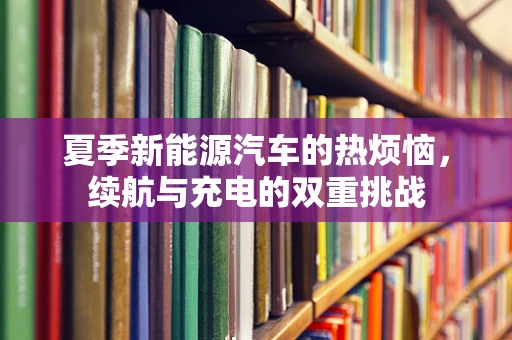 夏季新能源汽车的热烦恼，续航与充电的双重挑战