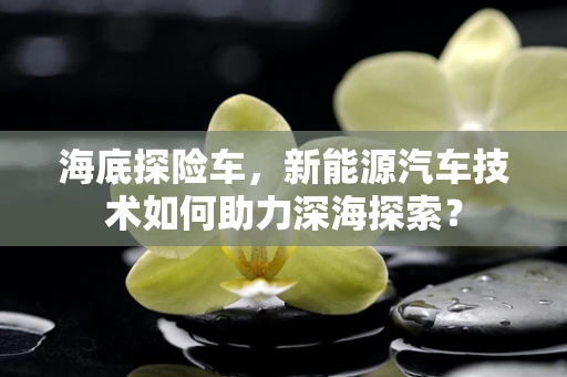 海底探险车，新能源汽车技术如何助力深海探索？