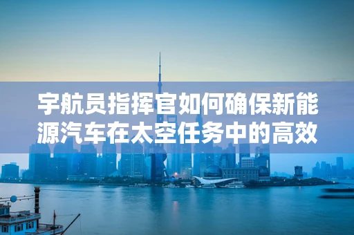 宇航员指挥官如何确保新能源汽车在太空任务中的高效运行？