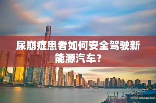 尿崩症患者如何安全驾驶新能源汽车？
