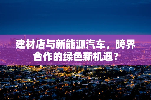 建材店与新能源汽车，跨界合作的绿色新机遇？