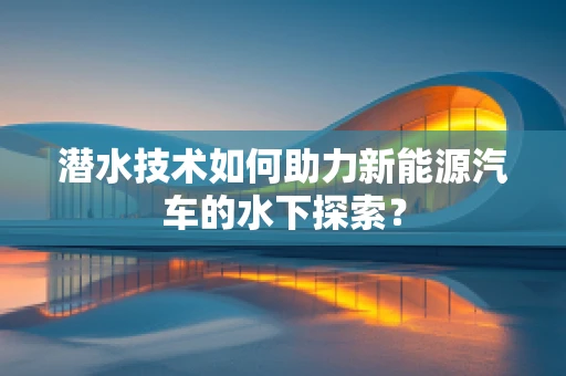 潜水技术如何助力新能源汽车的水下探索？