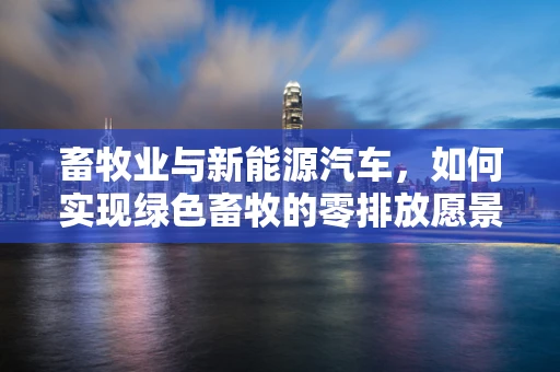 畜牧业与新能源汽车，如何实现绿色畜牧的零排放愿景？