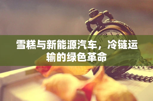 雪糕与新能源汽车，冷链运输的绿色革命