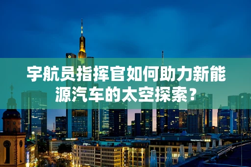 宇航员指挥官如何助力新能源汽车的太空探索？