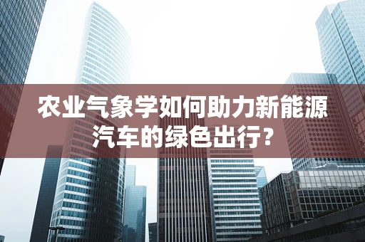 农业气象学如何助力新能源汽车的绿色出行？