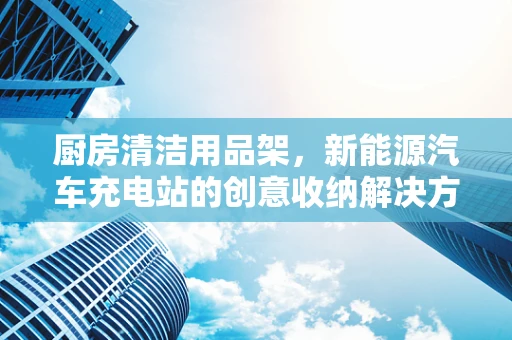 厨房清洁用品架，新能源汽车充电站的创意收纳解决方案？