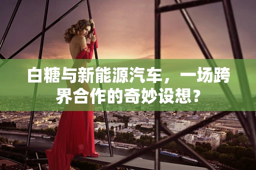 白糖与新能源汽车，一场跨界合作的奇妙设想？
