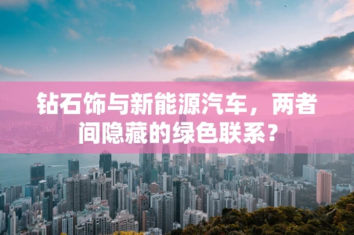 钻石饰与新能源汽车，两者间隐藏的绿色联系？