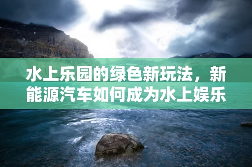 水上乐园的绿色新玩法，新能源汽车如何成为水上娱乐的绿色引擎？
