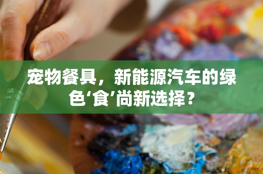 宠物餐具，新能源汽车的绿色‘食’尚新选择？