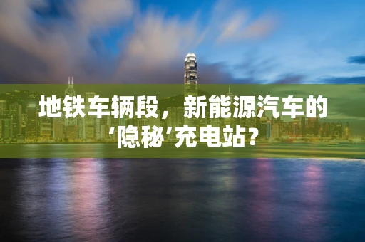 地铁车辆段，新能源汽车的‘隐秘’充电站？