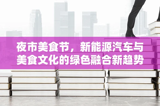 夜市美食节，新能源汽车与美食文化的绿色融合新趋势？