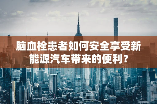 脑血栓患者如何安全享受新能源汽车带来的便利？