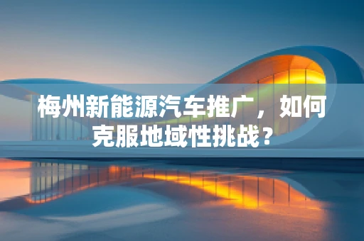 梅州新能源汽车推广，如何克服地域性挑战？