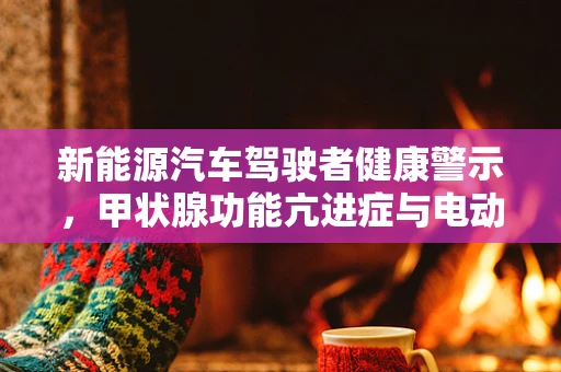 新能源汽车驾驶者健康警示，甲状腺功能亢进症与电动汽车使用的关系