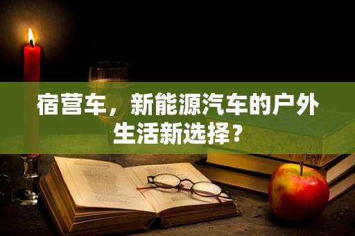 宿营车，新能源汽车的户外生活新选择？