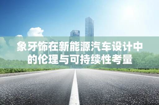 象牙饰在新能源汽车设计中的伦理与可持续性考量
