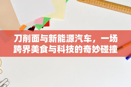 刀削面与新能源汽车，一场跨界美食与科技的奇妙碰撞