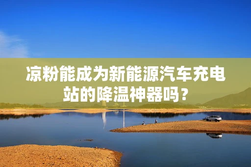 凉粉能成为新能源汽车充电站的降温神器吗？