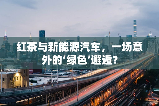 红茶与新能源汽车，一场意外的‘绿色’邂逅？