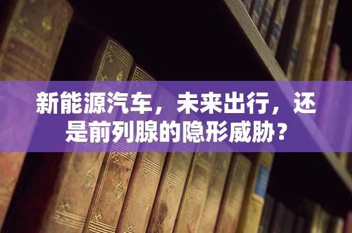 新能源汽车，未来出行，还是前列腺的隐形威胁？