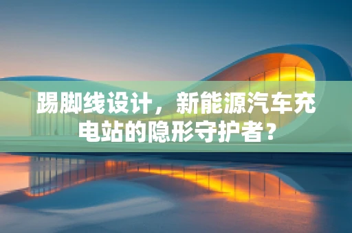 踢脚线设计，新能源汽车充电站的隐形守护者？
