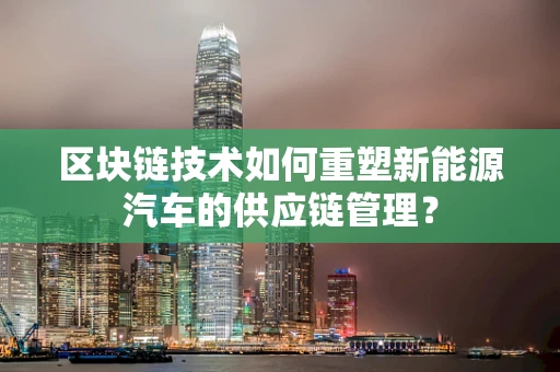 区块链技术如何重塑新能源汽车的供应链管理？