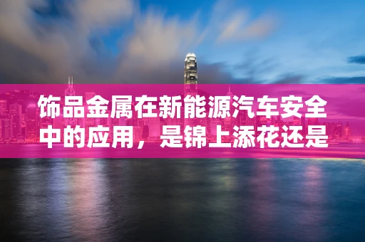 饰品金属在新能源汽车安全中的应用，是锦上添花还是不可或缺？