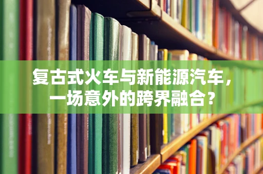 复古式火车与新能源汽车，一场意外的跨界融合？
