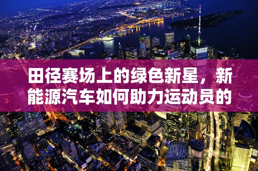 田径赛场上的绿色新星，新能源汽车如何助力运动员的疾风之旅？