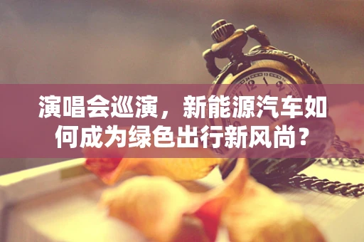 演唱会巡演，新能源汽车如何成为绿色出行新风尚？