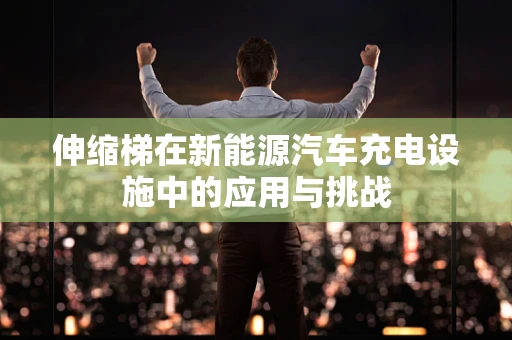 伸缩梯在新能源汽车充电设施中的应用与挑战