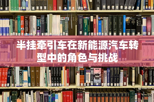 半挂牵引车在新能源汽车转型中的角色与挑战