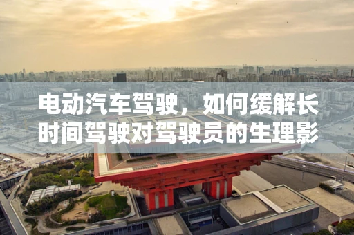 电动汽车驾驶，如何缓解长时间驾驶对驾驶员的生理影响？