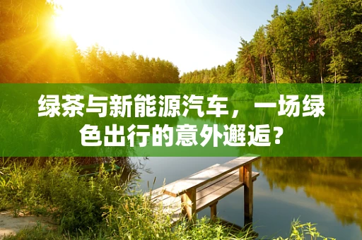 绿茶与新能源汽车，一场绿色出行的意外邂逅？