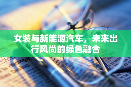 女装与新能源汽车，未来出行风尚的绿色融合