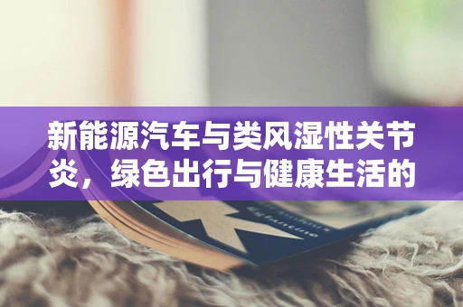 新能源汽车与类风湿性关节炎，绿色出行与健康生活的微妙联系