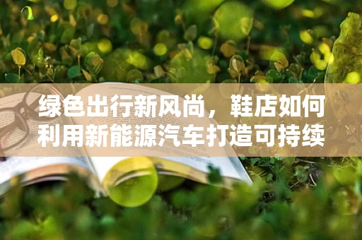 绿色出行新风尚，鞋店如何利用新能源汽车打造可持续购物体验？