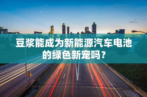 豆浆能成为新能源汽车电池的绿色新宠吗？